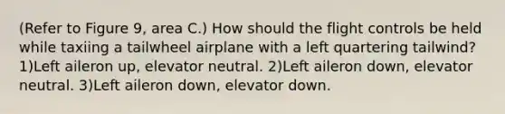 (Refer to Figure 9, area C.) How should the flight controls be held while taxiing a tailwheel airplane with a left quartering tailwind? 1)Left aileron up, elevator neutral. 2)Left aileron down, elevator neutral. 3)Left aileron down, elevator down.