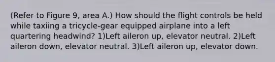 (Refer to Figure 9, area A.) How should the flight controls be held while taxiing a tricycle-gear equipped airplane into a left quartering headwind? 1)Left aileron up, elevator neutral. 2)Left aileron down, elevator neutral. 3)Left aileron up, elevator down.