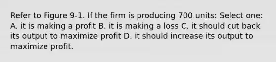 Refer to Figure 9-1. If the firm is producing 700 units: Select one: A. it is making a profit B. it is making a loss C. it should cut back its output to maximize profit D. it should increase its output to maximize profit.