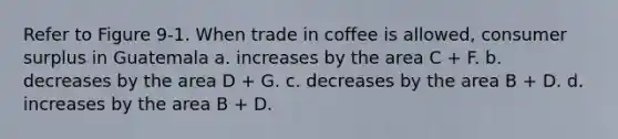 Refer to Figure 9-1. When trade in coffee is allowed, <a href='https://www.questionai.com/knowledge/k77rlOEdsf-consumer-surplus' class='anchor-knowledge'>consumer surplus</a> in Guatemala a. increases by the area C + F. b. decreases by the area D + G. c. decreases by the area B + D. d. increases by the area B + D.