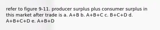 refer to figure 9-11. producer surplus plus consumer surplus in this market after trade is a. A+B b. A+B+C c. B+C+D d. A+B+C+D e. A+B+D