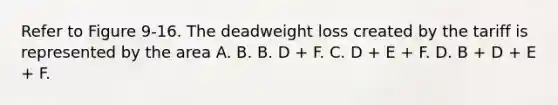 Refer to Figure 9-16. The deadweight loss created by the tariff is represented by the area A. B. B. D + F. C. D + E + F. D. B + D + E + F.