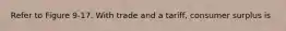 Refer to Figure 9-17. With trade and a tariff, consumer surplus is