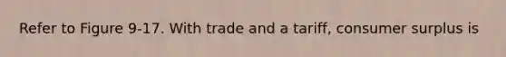 Refer to Figure 9-17. With trade and a tariff, consumer surplus is