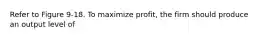 Refer to Figure 9-18. To maximize profit, the firm should produce an output level of