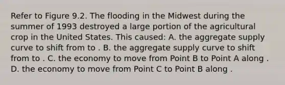 Refer to Figure 9.2. The flooding in the Midwest during the summer of 1993 destroyed a large portion of the agricultural crop in the United States. This caused: A. the aggregate supply curve to shift from to . B. the aggregate supply curve to shift from to . C. the economy to move from Point B to Point A along . D. the economy to move from Point C to Point B along .