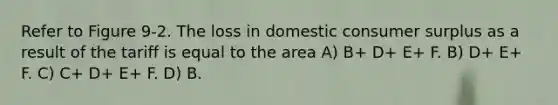 Refer to Figure 9-2. The loss in domestic consumer surplus as a result of the tariff is equal to the area A) B+ D+ E+ F. B) D+ E+ F. C) C+ D+ E+ F. D) B.