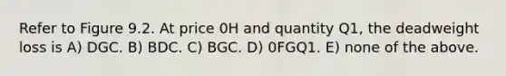 Refer to Figure 9.2. At price 0H and quantity Q1, the deadweight loss is A) DGC. B) BDC. C) BGC. D) 0FGQ1. E) none of the above.