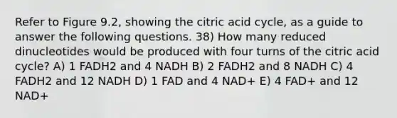 Refer to Figure 9.2, showing the citric acid cycle, as a guide to answer the following questions. 38) How many reduced dinucleotides would be produced with four turns of the citric acid cycle? A) 1 FADH2 and 4 NADH B) 2 FADH2 and 8 NADH C) 4 FADH2 and 12 NADH D) 1 FAD and 4 NAD+ E) 4 FAD+ and 12 NAD+