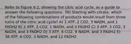 Refer to Figure 9.2, showing the citric acid cycle, as a guide to answer the following questions. 39) Starting with citrate, which of the following combinations of products would result from three turns of the citric acid cycle? A) 1 ATP, 2 CO2, 3 NADH, and 1 FADH2 B) 2 ATP, 2 CO2, 1 NADH, and 3 FADH2 C) 3 ATP, 3 CO2, 3 NADH, and 3 FADH2 D) 3 ATP, 6 CO2, 9 NADH, and 3 FADH2 E) 38 ATP, 6 CO2, 3 NADH, and 12 FADH2