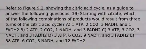 Refer to Figure 9.2, showing the citric acid cycle, as a guide to answer the following questions. 39) Starting with citrate, which of the following combinations of products would result from three turns of the citric acid cycle? A) 1 ATP, 2 CO2, 3 NADH, and 1 FADH2 B) 2 ATP, 2 CO2, 1 NADH, and 3 FADH2 C) 3 ATP, 3 CO2, 3 NADH, and 3 FADH2 D) 3 ATP, 6 CO2, 9 NADH, and 3 FADH2 E) 38 ATP, 6 CO2, 3 NADH, and 12 FADH2