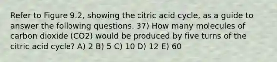 Refer to Figure 9.2, showing the citric acid cycle, as a guide to answer the following questions. 37) How many molecules of carbon dioxide (CO2) would be produced by five turns of the citric acid cycle? A) 2 B) 5 C) 10 D) 12 E) 60