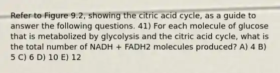 Refer to Figure 9.2, showing the citric acid cycle, as a guide to answer the following questions. 41) For each molecule of glucose that is metabolized by glycolysis and the citric acid cycle, what is the total number of NADH + FADH2 molecules produced? A) 4 B) 5 C) 6 D) 10 E) 12