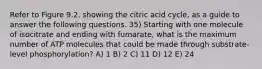 Refer to Figure 9.2, showing the citric acid cycle, as a guide to answer the following questions. 35) Starting with one molecule of isocitrate and ending with fumarate, what is the maximum number of ATP molecules that could be made through substrate-level phosphorylation? A) 1 B) 2 C) 11 D) 12 E) 24