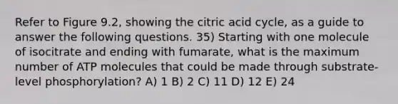 Refer to Figure 9.2, showing the citric acid cycle, as a guide to answer the following questions. 35) Starting with one molecule of isocitrate and ending with fumarate, what is the maximum number of ATP molecules that could be made through substrate-level phosphorylation? A) 1 B) 2 C) 11 D) 12 E) 24