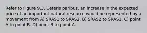 Refer to Figure 9.3. Ceteris paribus, an increase in the expected price of an important natural resource would be represented by a movement from A) SRAS1 to SRAS2. B) SRAS2 to SRAS1. C) point A to point B. D) point B to point A.