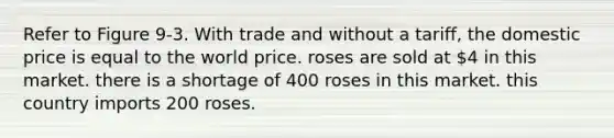 Refer to Figure 9-3. With trade and without a tariff, the domestic price is equal to the world price. roses are sold at 4 in this market. there is a shortage of 400 roses in this market. this country imports 200 roses.