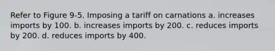 Refer to Figure 9-5. Imposing a tariff on carnations a. increases imports by 100. b. increases imports by 200. c. reduces imports by 200. d. reduces imports by 400.