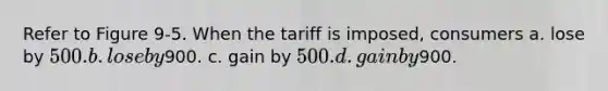 Refer to Figure 9-5. When the tariff is imposed, consumers a. lose by 500. b. lose by900. c. gain by 500. d. gain by900.