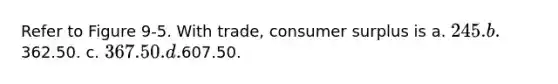 Refer to Figure 9-5. With trade, consumer surplus is a. 245. b.362.50. c. 367.50. d.607.50.