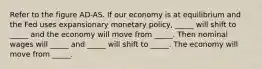 Refer to the figure AD-AS. If our economy is at equilibrium and the Fed uses expansionary monetary policy, _____ will shift to _____ and the economy will move from _____. Then nominal wages will _____ and _____ will shift to _____. The economy will move from _____.