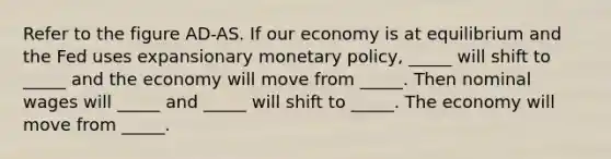 Refer to the figure AD-AS. If our economy is at equilibrium and the Fed uses expansionary monetary policy, _____ will shift to _____ and the economy will move from _____. Then nominal wages will _____ and _____ will shift to _____. The economy will move from _____.