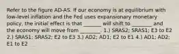 Refer to the figure AD-AS. If our economy is at equilibrium with low-level inflation and the Fed uses expansionary monetary policy, the initial effect is that _______ will shift to ________ and the economy will move from ________. 1.) SRAS2; SRAS1; E3 to E2 2.) SRAS1; SRAS2; E2 to E3 3.) AD2; AD1; E2 to E1 4.) AD1; AD2; E1 to E2