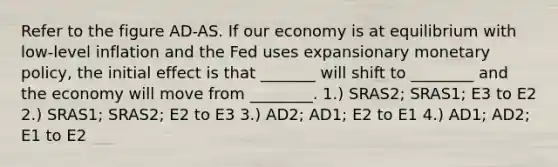 Refer to the figure AD-AS. If our economy is at equilibrium with low-level inflation and the Fed uses expansionary monetary policy, the initial effect is that _______ will shift to ________ and the economy will move from ________. 1.) SRAS2; SRAS1; E3 to E2 2.) SRAS1; SRAS2; E2 to E3 3.) AD2; AD1; E2 to E1 4.) AD1; AD2; E1 to E2