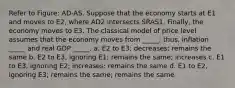 Refer to Figure: AD-AS. Suppose that the economy starts at E1 and moves to E2, where AD2 intersects SRAS1. Finally, the economy moves to E3. The classical model of price level assumes that the economy moves from _____; thus, inflation _____ and real GDP _____. a. E2 to E3; decreases; remains the same b. E2 to E3, ignoring E1; remains the same; increases c. E1 to E3, ignoring E2; increases; remains the same d. E1 to E2, ignoring E3; remains the same; remains the same