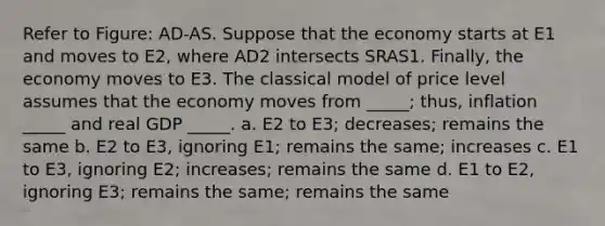 Refer to Figure: AD-AS. Suppose that the economy starts at E1 and moves to E2, where AD2 intersects SRAS1. Finally, the economy moves to E3. The classical model of price level assumes that the economy moves from _____; thus, inflation _____ and real GDP _____. a. E2 to E3; decreases; remains the same b. E2 to E3, ignoring E1; remains the same; increases c. E1 to E3, ignoring E2; increases; remains the same d. E1 to E2, ignoring E3; remains the same; remains the same