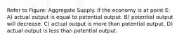 Refer to Figure: Aggregate Supply. If the economy is at point E: A) actual output is equal to potential output. B) potential output will decrease. C) actual output is more than potential output. D) actual output is less than potential output.