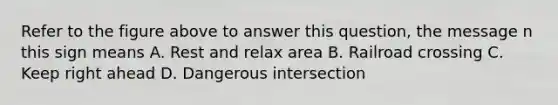 Refer to the figure above to answer this question, the message n this sign means A. Rest and relax area B. Railroad crossing C. Keep right ahead D. Dangerous intersection