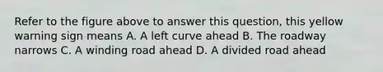 Refer to the figure above to answer this question, this yellow warning sign means A. A left curve ahead B. The roadway narrows C. A winding road ahead D. A divided road ahead