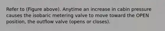 Refer to (Figure above). Anytime an increase in cabin pressure causes the isobaric metering valve to move toward the OPEN position, the outflow valve (opens or closes).