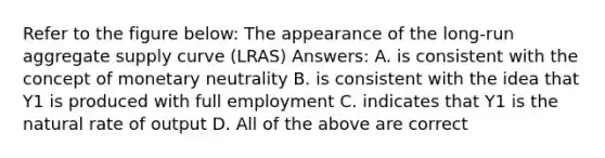 Refer to the figure below: The appearance of the long-run aggregate supply curve (LRAS) Answers: A. is consistent with the concept of monetary neutrality B. is consistent with the idea that Y1 is produced with full employment C. indicates that Y1 is the natural rate of output D. All of the above are correct