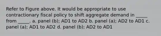 Refer to Figure above. It would be appropriate to use contractionary fiscal policy to shift aggregate demand in _____ from _____. a. panel (b); AD1 to AD2 b. panel (a); AD2 to AD1 c. panel (a); AD1 to AD2 d. panel (b); AD2 to AD1