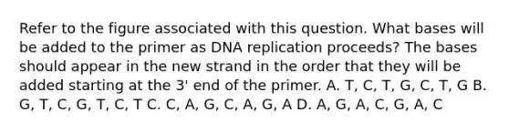 Refer to the figure associated with this question. What bases will be added to the primer as DNA replication proceeds? The bases should appear in the new strand in the order that they will be added starting at the 3' end of the primer. A. T, C, T, G, C, T, G B. G, T, C, G, T, C, T C. C, A, G, C, A, G, A D. A, G, A, C, G, A, C