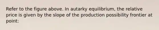 Refer to the figure above. In autarky equilibrium, the relative price is given by the slope of the production possibility frontier at point: