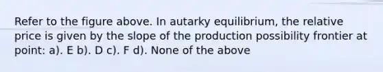 Refer to the figure above. In autarky equilibrium, the relative price is given by the slope of the production possibility frontier at point: a). E b). D c). F d). None of the above