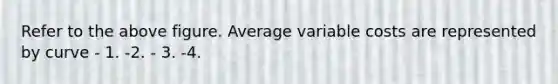 Refer to the above figure. Average variable costs are represented by curve - 1. -2. - 3. -4.