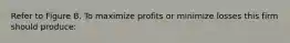 Refer to Figure B. To maximize profits or minimize losses this firm should produce: