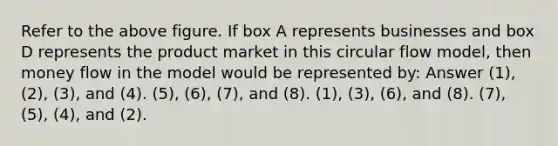 Refer to the above figure. If box A represents businesses and box D represents the product market in this circular flow model, then money flow in the model would be represented by: Answer (1), (2), (3), and (4). (5), (6), (7), and (8). (1), (3), (6), and (8). (7), (5), (4), and (2).