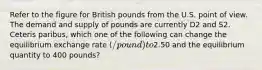 Refer to the figure for British pounds from the U.S. point of view. The demand and supply of pounds are currently D2 and S2. Ceteris paribus, which one of the following can change the equilibrium exchange rate (/pound) to2.50 and the equilibrium quantity to 400 pounds?