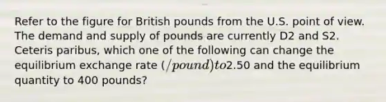 Refer to the figure for British pounds from the U.S. point of view. The demand and supply of pounds are currently D2 and S2. Ceteris paribus, which one of the following can change the equilibrium exchange rate (/pound) to2.50 and the equilibrium quantity to 400 pounds?