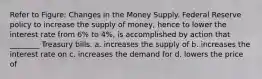 Refer to Figure: Changes in the Money Supply. Federal Reserve policy to increase the supply of money, hence to lower the interest rate from 6% to 4%, is accomplished by action that ________ Treasury bills. a. increases the supply of b. increases the interest rate on c. increases the demand for d. lowers the price of