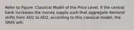 Refer to Figure: Classical Model of the Price Level. If the central bank increases the money supply such that aggregate demand shifts from AD1 to AD2, according to this classical model, the SRAS will: