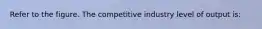 Refer to the figure. The competitive industry level of output is: