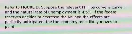 Refer to FIGURE D. Suppose the relevant Phillips curve is curve II and the natural rate of unemployment is 4.5%. If the federal reserves decides to decrease the MS and the effects are perfectly anticipated, the the economy most likely moves to point