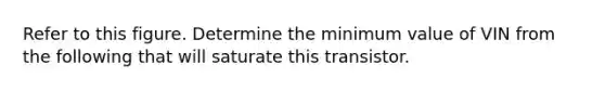 Refer to this figure. Determine the minimum value of VIN from the following that will saturate this transistor.