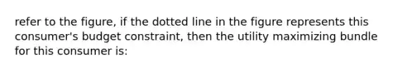 refer to the figure, if the dotted line in the figure represents this consumer's budget constraint, then the utility maximizing bundle for this consumer is: